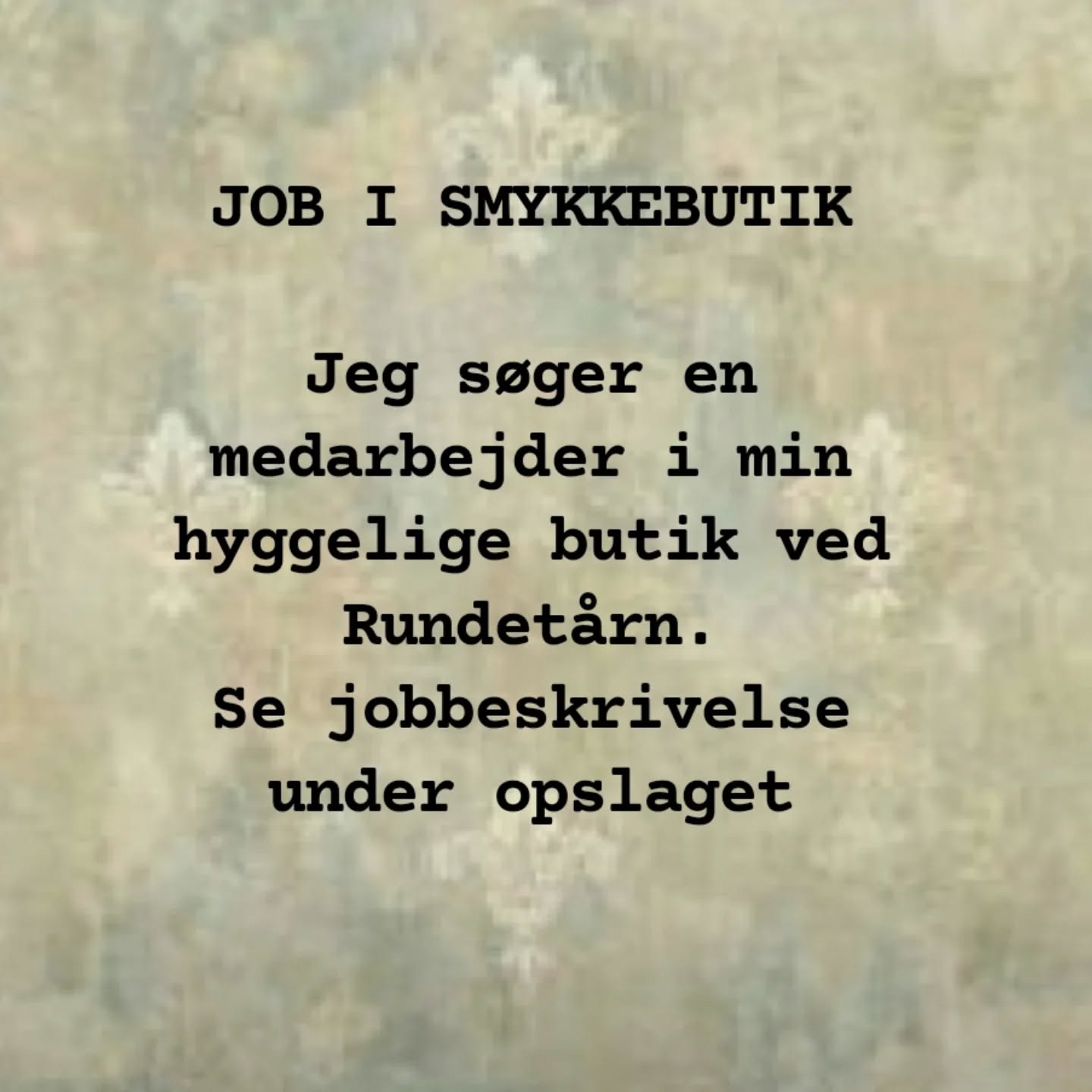 JOB I SMYKKEBUTIK

VED RUNDETÅRN

Kunne du tænke dig, at arbejde med smykker?

Jeg har nemlig brug for hjælp i min forretning. 

Jeg er på udkig efter en medarbejder, der er interesseret i et vedvarende arbejdsforhold.

Arbejdsopgaver:

Sortere smykker. 

Ekspedere i butikken, holde butikken ren og pæn. 

Pakke og poste salg fra hjemmesiden. 

Evt. fotografere smykker. 

Arbejdet kræver en høj grad af selvstændighed. 

Det er en forudsætning, at:

 du er ansvarlig og loyal. 

 du kan mobilisere en arbejdsglæde ved i alle henseender at gøre det bedste for en lille butik som min – som var det din egen

 du er selvstændig og initiativrig

 du har flair for IT og navigation på sociale medier

 du er åben, positiv og imødekommende over for kunder

 mit design tiltaler dig

 du har interesse for smykkeproduktion

 du er fingernem og praktisk anlagt

Kan du indfri dette, er det dig, jeg er på udkig efter.

Du arbejder:

3 faste dage om ugen efter aftale + mulige ekstravagter + evt. fuld tid i ferier og under spidsbelastninger. Vi prøver at få mit behov til at hænge sammen med, hvad der passer ind i din hverdag. Arbejdstiden er 10.45 – 17.45.

Du begynder:

18. august

Send mig gerne en ansøgning på:

krogholt88@gmail.com

Venlig hilsen

Nina

Nina Rønde Jewelry

St. Kannikestræde 5

1169 København K

ninaroende.dk